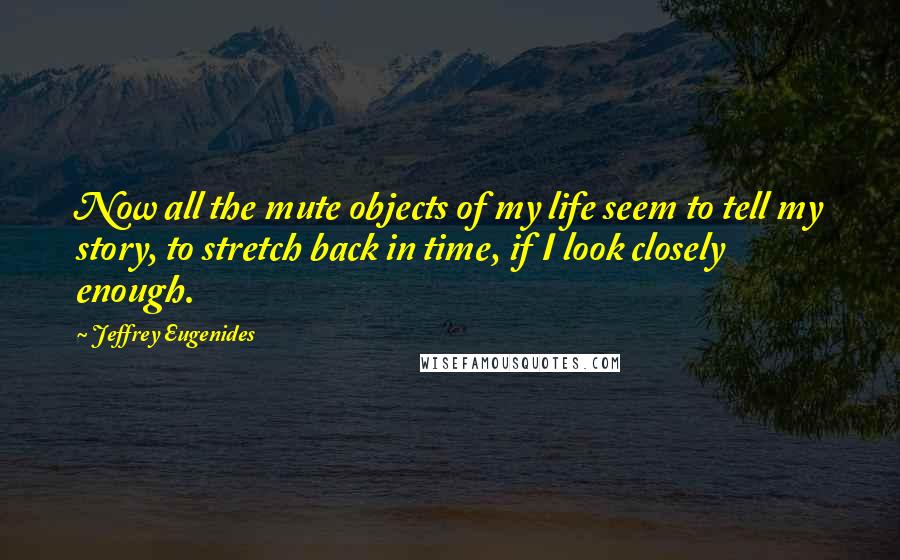 Jeffrey Eugenides Quotes: Now all the mute objects of my life seem to tell my story, to stretch back in time, if I look closely enough.