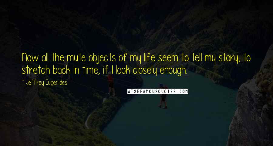 Jeffrey Eugenides Quotes: Now all the mute objects of my life seem to tell my story, to stretch back in time, if I look closely enough.