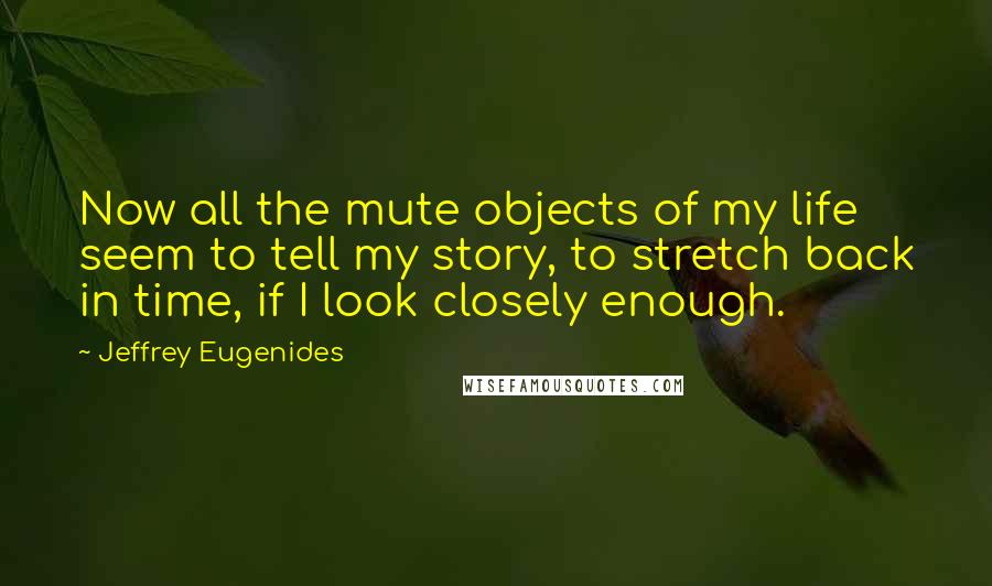 Jeffrey Eugenides Quotes: Now all the mute objects of my life seem to tell my story, to stretch back in time, if I look closely enough.