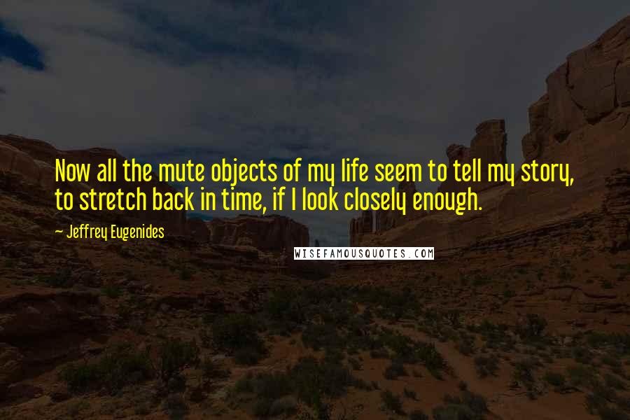 Jeffrey Eugenides Quotes: Now all the mute objects of my life seem to tell my story, to stretch back in time, if I look closely enough.