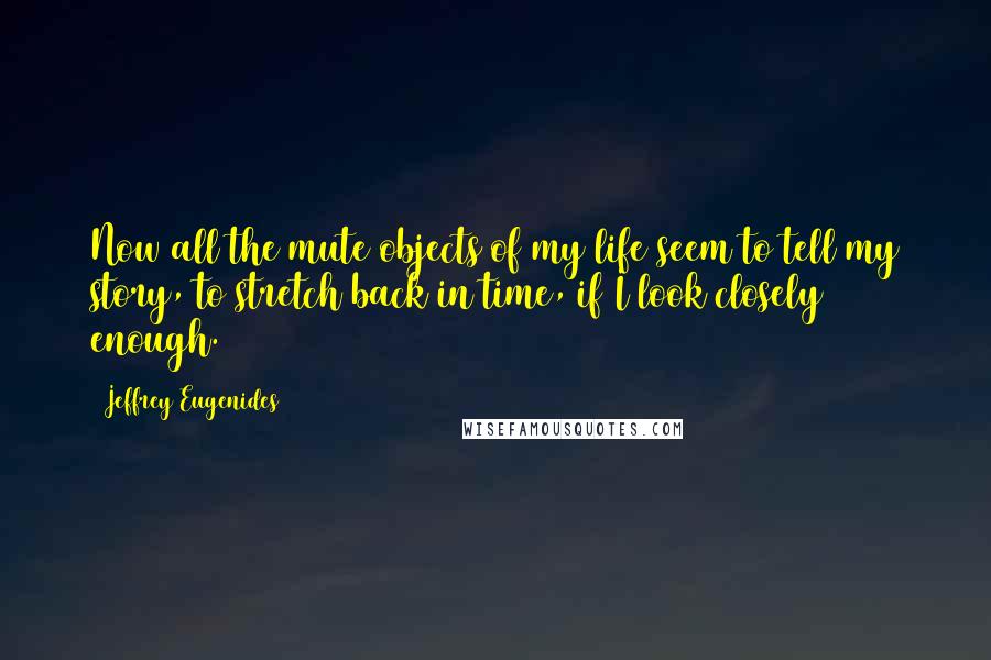 Jeffrey Eugenides Quotes: Now all the mute objects of my life seem to tell my story, to stretch back in time, if I look closely enough.