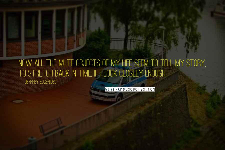 Jeffrey Eugenides Quotes: Now all the mute objects of my life seem to tell my story, to stretch back in time, if I look closely enough.