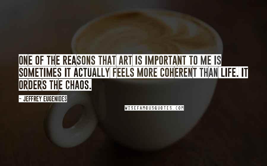 Jeffrey Eugenides Quotes: One of the reasons that art is important to me is sometimes it actually feels more coherent than life. It orders the chaos.