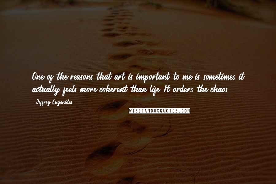 Jeffrey Eugenides Quotes: One of the reasons that art is important to me is sometimes it actually feels more coherent than life. It orders the chaos.
