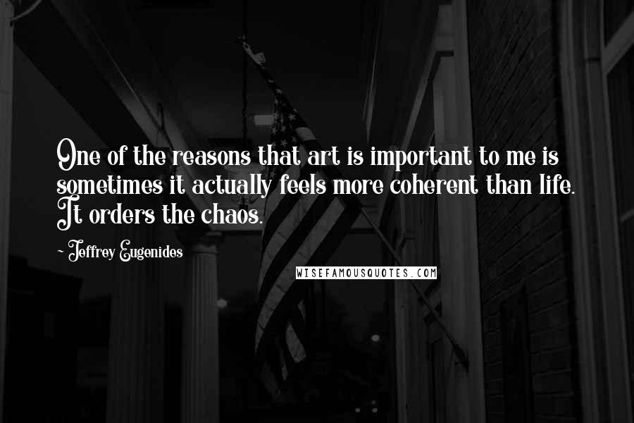 Jeffrey Eugenides Quotes: One of the reasons that art is important to me is sometimes it actually feels more coherent than life. It orders the chaos.