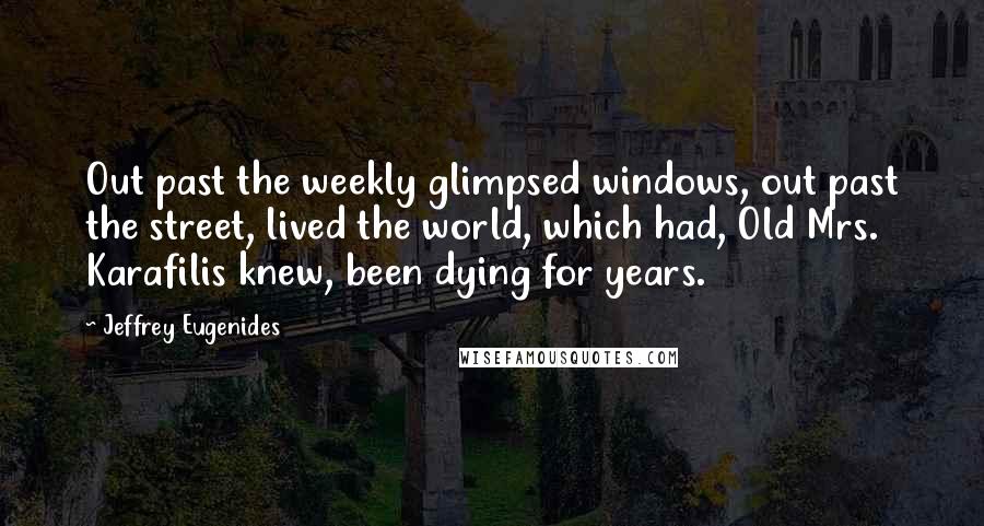 Jeffrey Eugenides Quotes: Out past the weekly glimpsed windows, out past the street, lived the world, which had, Old Mrs. Karafilis knew, been dying for years.