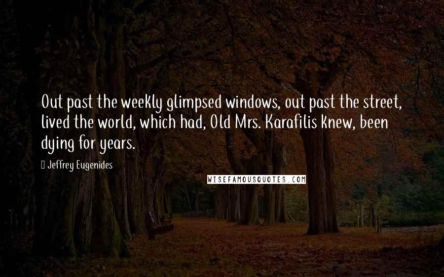 Jeffrey Eugenides Quotes: Out past the weekly glimpsed windows, out past the street, lived the world, which had, Old Mrs. Karafilis knew, been dying for years.