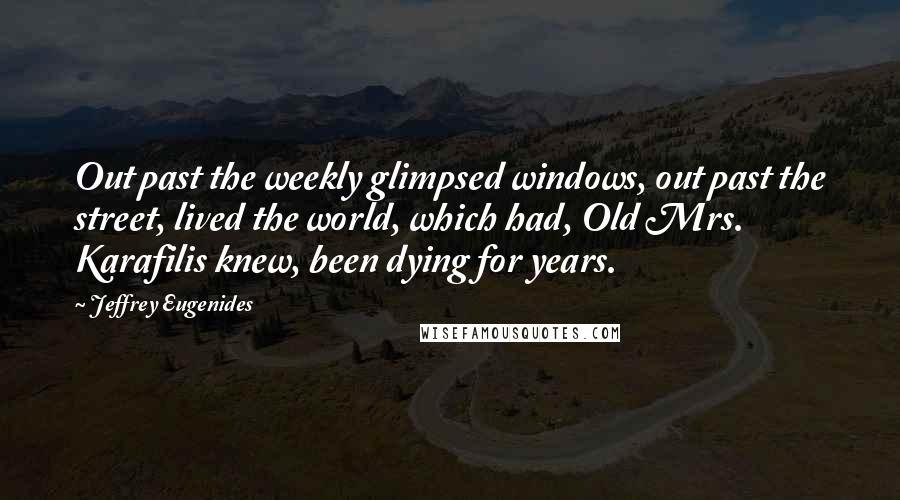 Jeffrey Eugenides Quotes: Out past the weekly glimpsed windows, out past the street, lived the world, which had, Old Mrs. Karafilis knew, been dying for years.