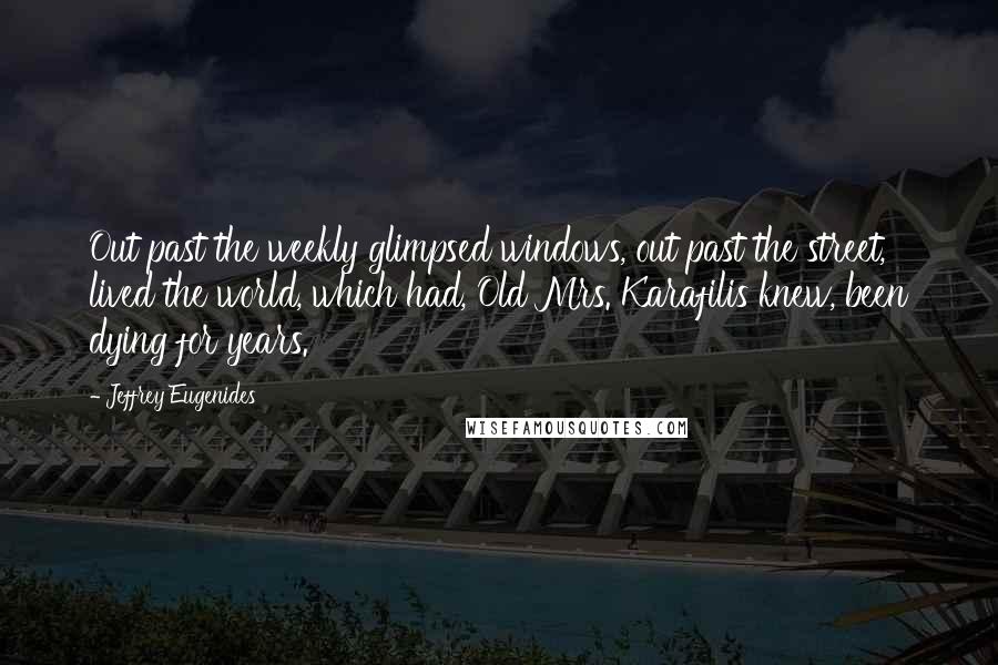 Jeffrey Eugenides Quotes: Out past the weekly glimpsed windows, out past the street, lived the world, which had, Old Mrs. Karafilis knew, been dying for years.