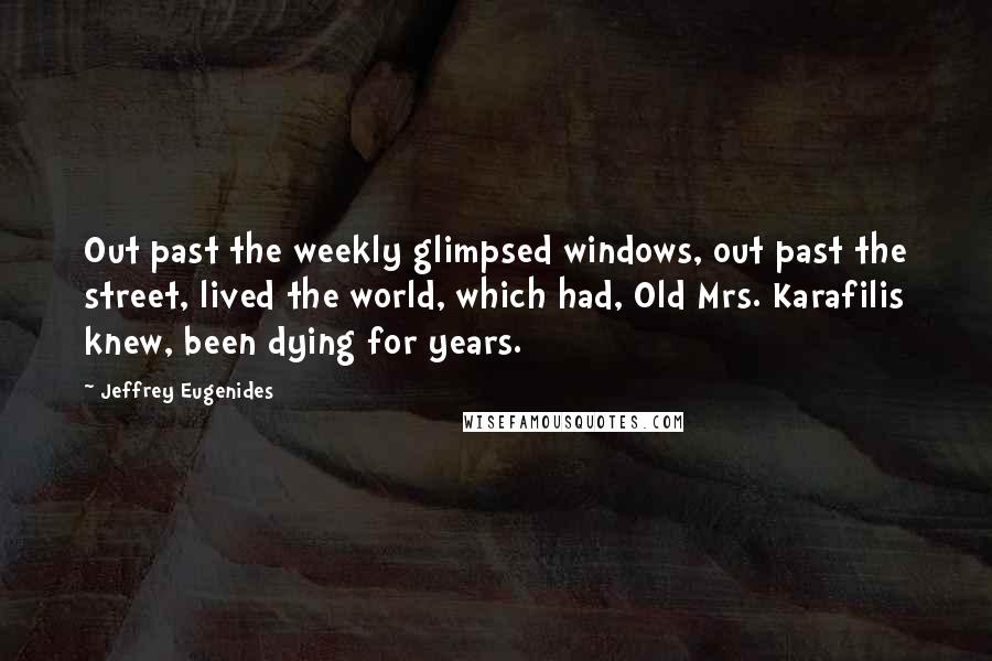 Jeffrey Eugenides Quotes: Out past the weekly glimpsed windows, out past the street, lived the world, which had, Old Mrs. Karafilis knew, been dying for years.