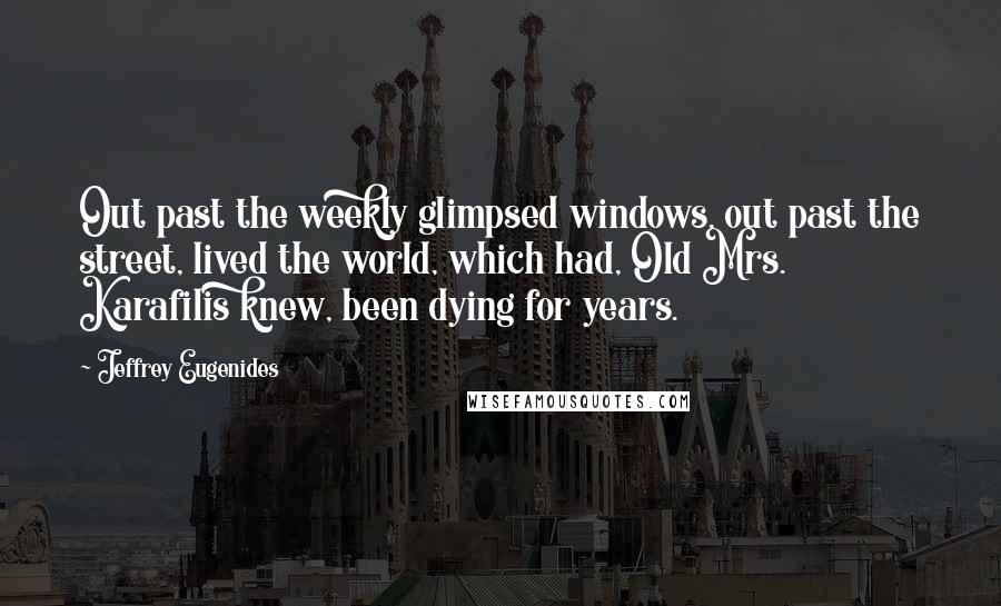 Jeffrey Eugenides Quotes: Out past the weekly glimpsed windows, out past the street, lived the world, which had, Old Mrs. Karafilis knew, been dying for years.