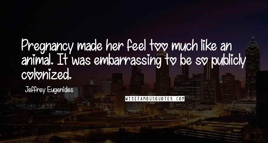 Jeffrey Eugenides Quotes: Pregnancy made her feel too much like an animal. It was embarrassing to be so publicly colonized.