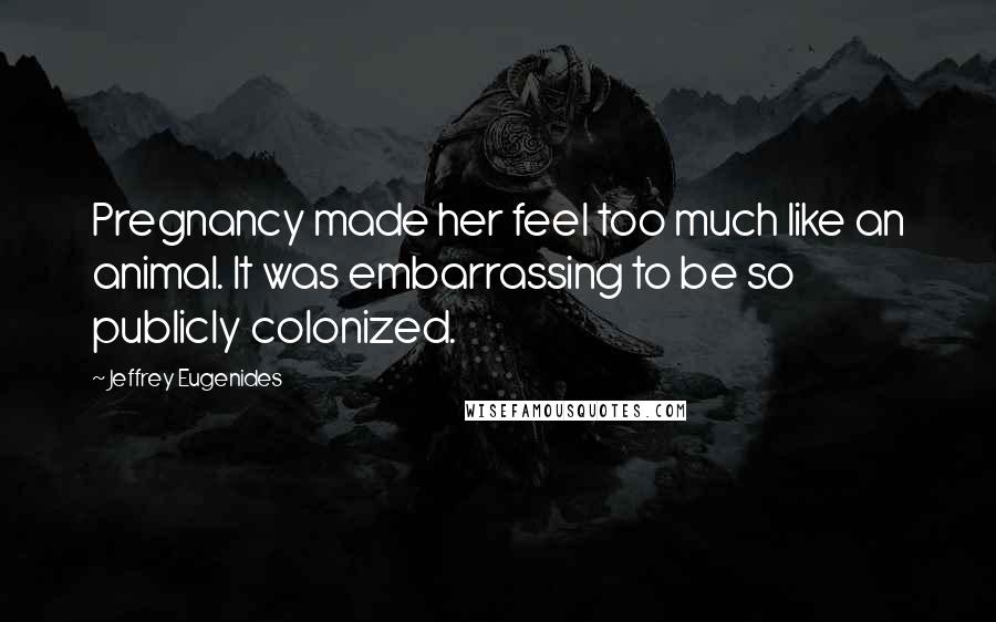 Jeffrey Eugenides Quotes: Pregnancy made her feel too much like an animal. It was embarrassing to be so publicly colonized.