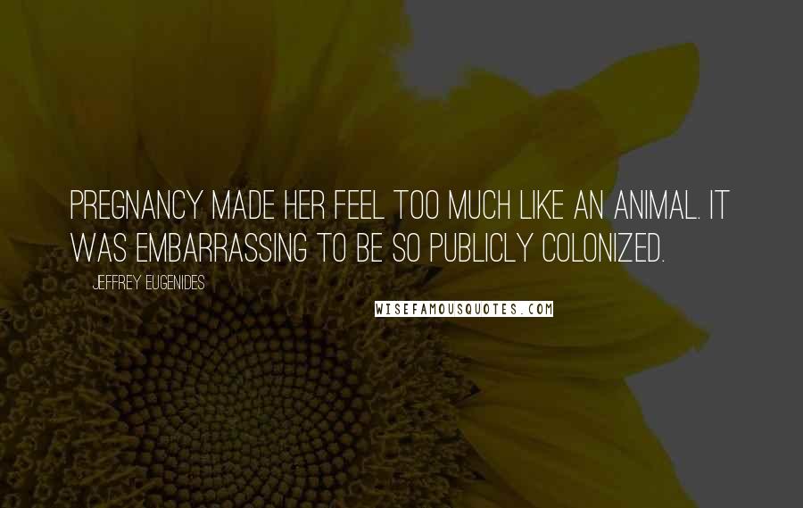 Jeffrey Eugenides Quotes: Pregnancy made her feel too much like an animal. It was embarrassing to be so publicly colonized.