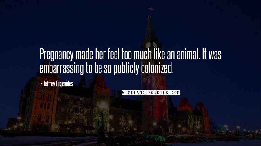 Jeffrey Eugenides Quotes: Pregnancy made her feel too much like an animal. It was embarrassing to be so publicly colonized.