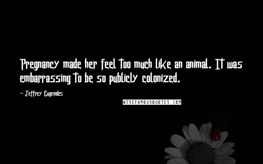 Jeffrey Eugenides Quotes: Pregnancy made her feel too much like an animal. It was embarrassing to be so publicly colonized.