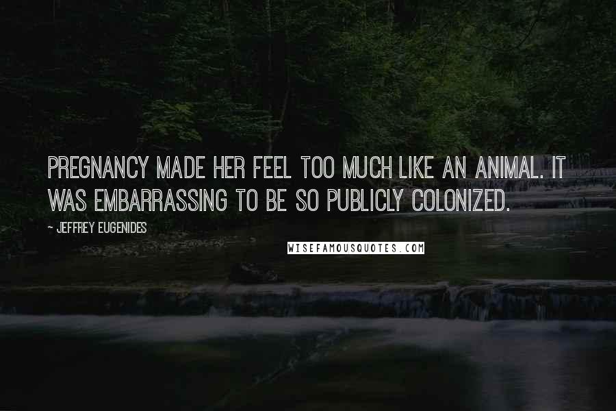 Jeffrey Eugenides Quotes: Pregnancy made her feel too much like an animal. It was embarrassing to be so publicly colonized.