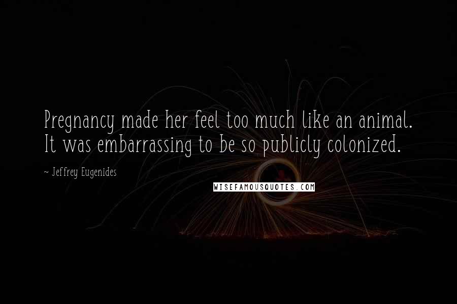 Jeffrey Eugenides Quotes: Pregnancy made her feel too much like an animal. It was embarrassing to be so publicly colonized.