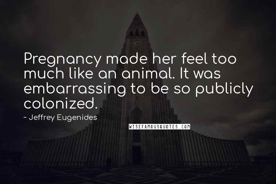 Jeffrey Eugenides Quotes: Pregnancy made her feel too much like an animal. It was embarrassing to be so publicly colonized.