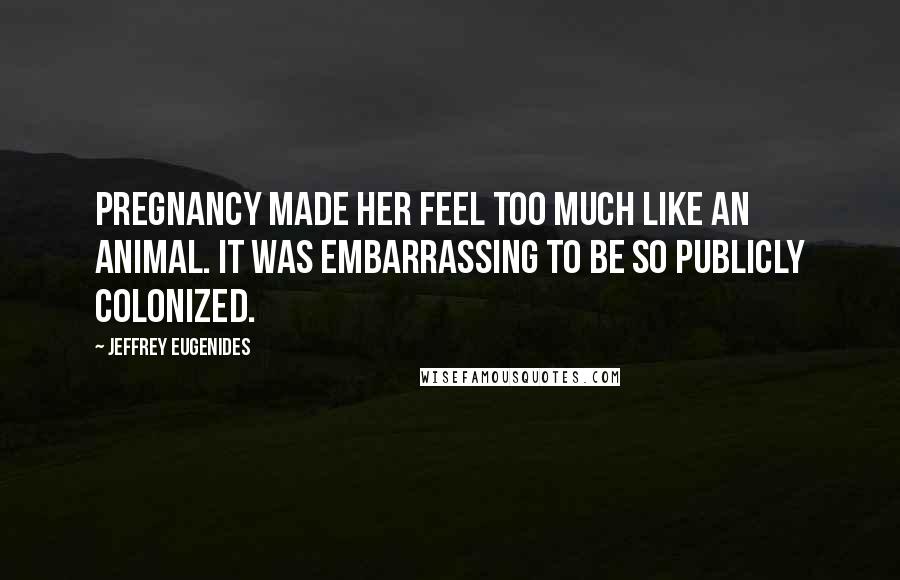 Jeffrey Eugenides Quotes: Pregnancy made her feel too much like an animal. It was embarrassing to be so publicly colonized.