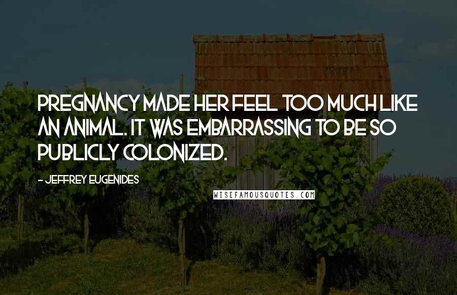 Jeffrey Eugenides Quotes: Pregnancy made her feel too much like an animal. It was embarrassing to be so publicly colonized.