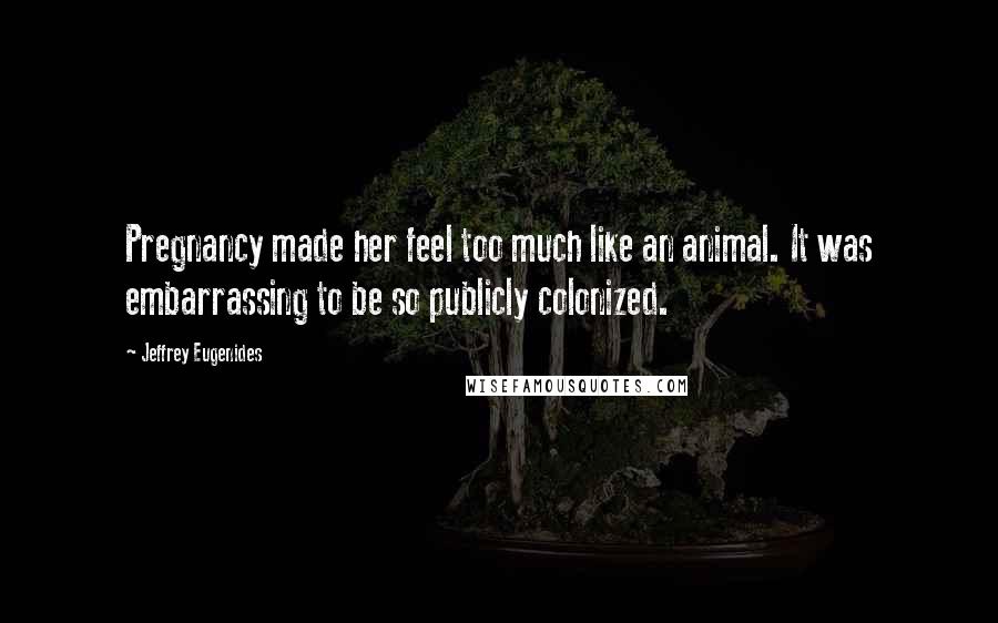 Jeffrey Eugenides Quotes: Pregnancy made her feel too much like an animal. It was embarrassing to be so publicly colonized.