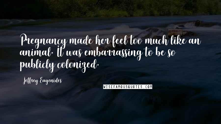 Jeffrey Eugenides Quotes: Pregnancy made her feel too much like an animal. It was embarrassing to be so publicly colonized.