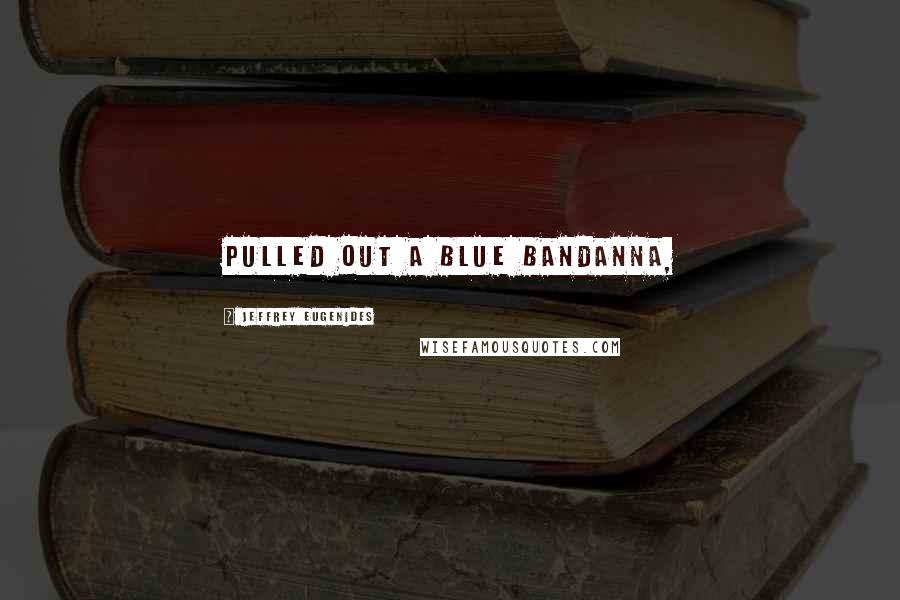 Jeffrey Eugenides Quotes: pulled out a blue bandanna,