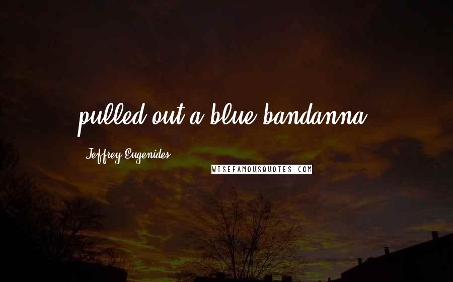 Jeffrey Eugenides Quotes: pulled out a blue bandanna,