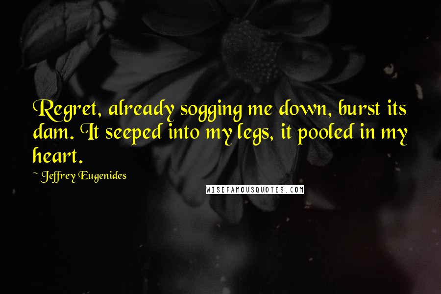 Jeffrey Eugenides Quotes: Regret, already sogging me down, burst its dam. It seeped into my legs, it pooled in my heart.