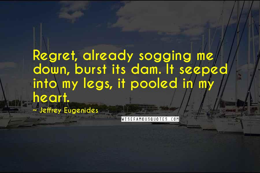 Jeffrey Eugenides Quotes: Regret, already sogging me down, burst its dam. It seeped into my legs, it pooled in my heart.