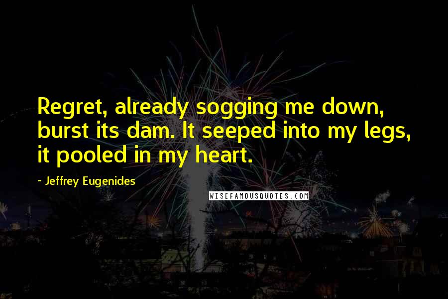 Jeffrey Eugenides Quotes: Regret, already sogging me down, burst its dam. It seeped into my legs, it pooled in my heart.