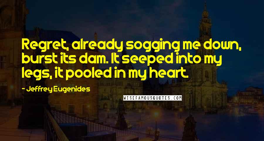 Jeffrey Eugenides Quotes: Regret, already sogging me down, burst its dam. It seeped into my legs, it pooled in my heart.
