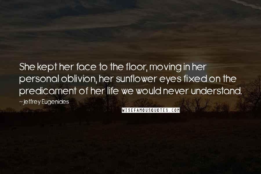 Jeffrey Eugenides Quotes: She kept her face to the floor, moving in her personal oblivion, her sunflower eyes fixed on the predicament of her life we would never understand.