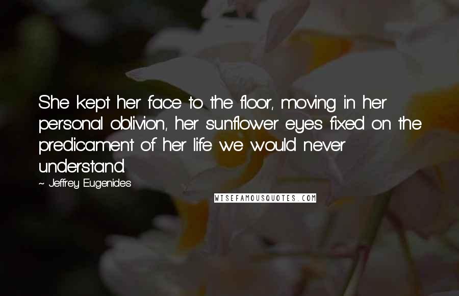 Jeffrey Eugenides Quotes: She kept her face to the floor, moving in her personal oblivion, her sunflower eyes fixed on the predicament of her life we would never understand.