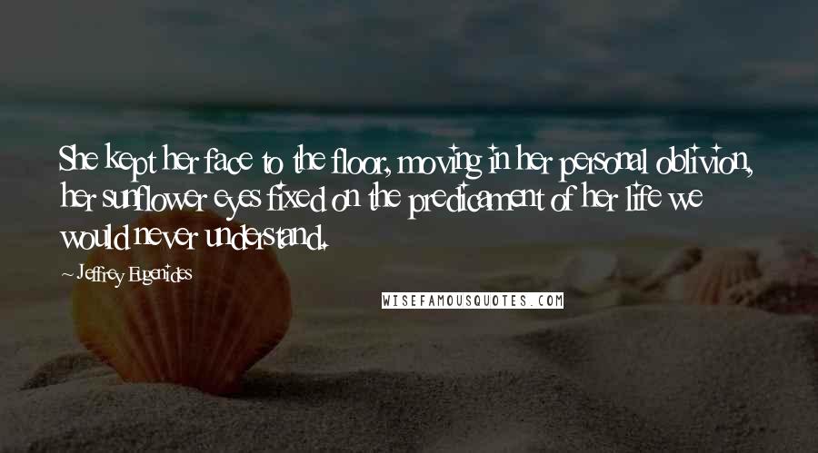 Jeffrey Eugenides Quotes: She kept her face to the floor, moving in her personal oblivion, her sunflower eyes fixed on the predicament of her life we would never understand.