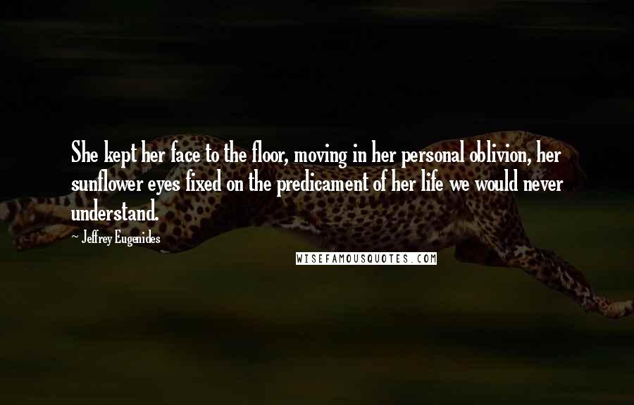 Jeffrey Eugenides Quotes: She kept her face to the floor, moving in her personal oblivion, her sunflower eyes fixed on the predicament of her life we would never understand.