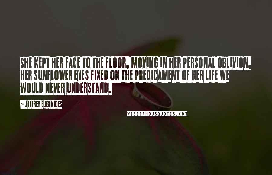 Jeffrey Eugenides Quotes: She kept her face to the floor, moving in her personal oblivion, her sunflower eyes fixed on the predicament of her life we would never understand.