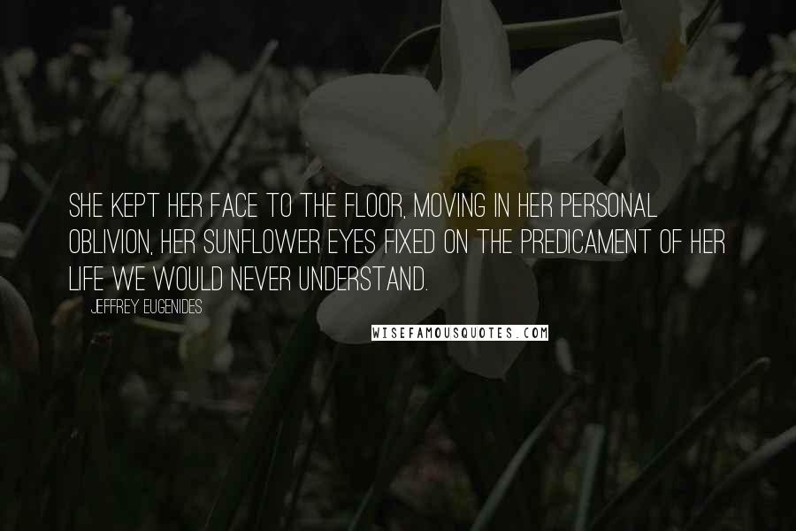 Jeffrey Eugenides Quotes: She kept her face to the floor, moving in her personal oblivion, her sunflower eyes fixed on the predicament of her life we would never understand.