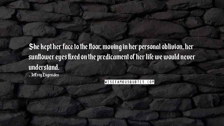 Jeffrey Eugenides Quotes: She kept her face to the floor, moving in her personal oblivion, her sunflower eyes fixed on the predicament of her life we would never understand.