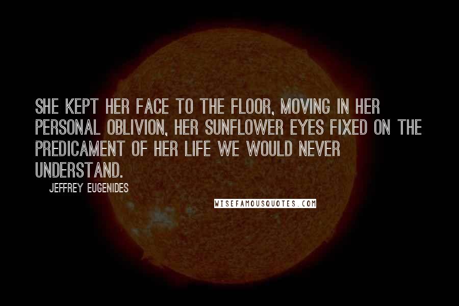 Jeffrey Eugenides Quotes: She kept her face to the floor, moving in her personal oblivion, her sunflower eyes fixed on the predicament of her life we would never understand.