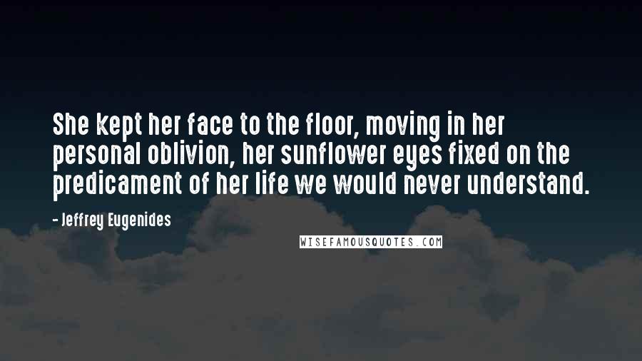 Jeffrey Eugenides Quotes: She kept her face to the floor, moving in her personal oblivion, her sunflower eyes fixed on the predicament of her life we would never understand.