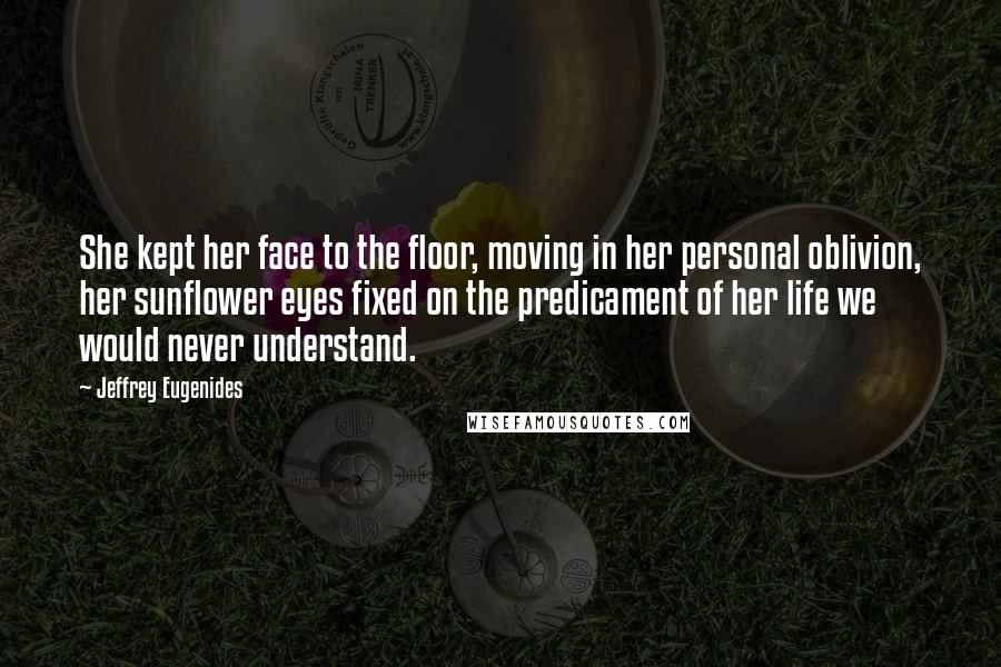 Jeffrey Eugenides Quotes: She kept her face to the floor, moving in her personal oblivion, her sunflower eyes fixed on the predicament of her life we would never understand.