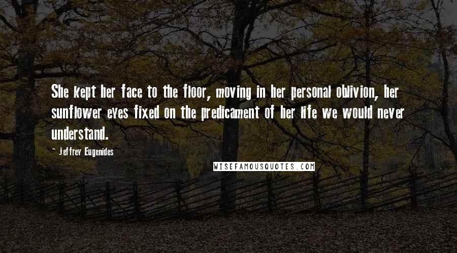 Jeffrey Eugenides Quotes: She kept her face to the floor, moving in her personal oblivion, her sunflower eyes fixed on the predicament of her life we would never understand.