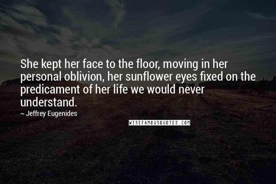 Jeffrey Eugenides Quotes: She kept her face to the floor, moving in her personal oblivion, her sunflower eyes fixed on the predicament of her life we would never understand.
