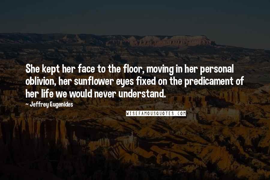 Jeffrey Eugenides Quotes: She kept her face to the floor, moving in her personal oblivion, her sunflower eyes fixed on the predicament of her life we would never understand.