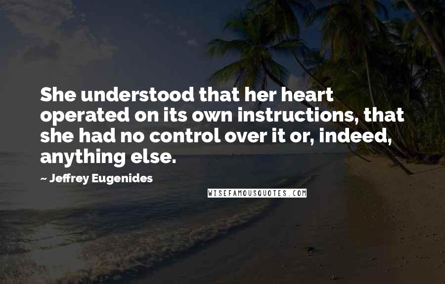 Jeffrey Eugenides Quotes: She understood that her heart operated on its own instructions, that she had no control over it or, indeed, anything else.