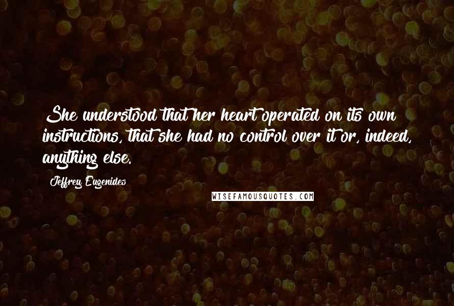 Jeffrey Eugenides Quotes: She understood that her heart operated on its own instructions, that she had no control over it or, indeed, anything else.