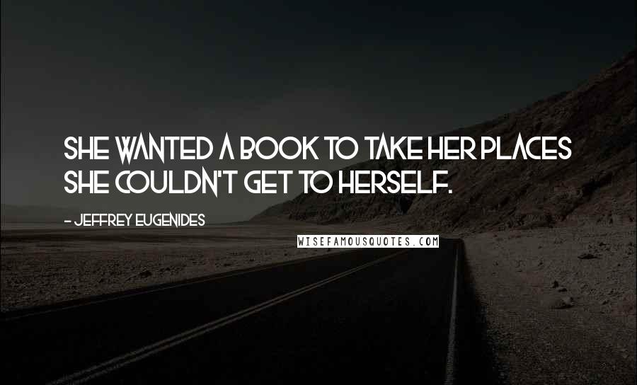 Jeffrey Eugenides Quotes: She wanted a book to take her places she couldn't get to herself.