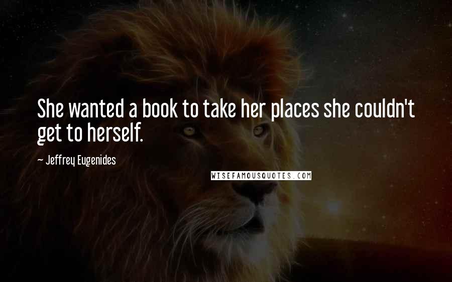 Jeffrey Eugenides Quotes: She wanted a book to take her places she couldn't get to herself.